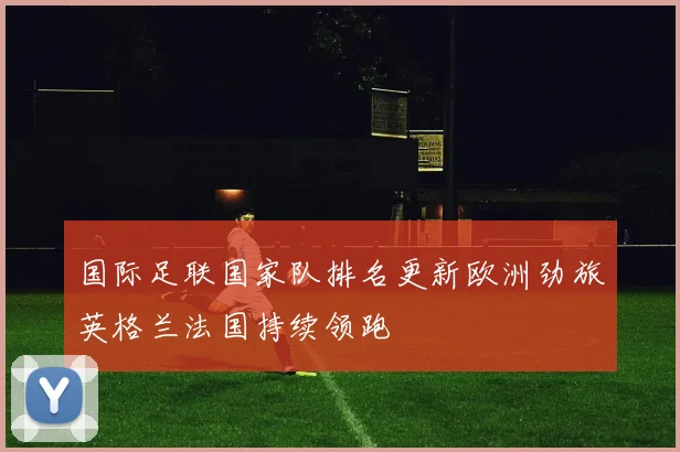 国际足联国家队排名更新欧洲劲旅英格兰法国持续领跑